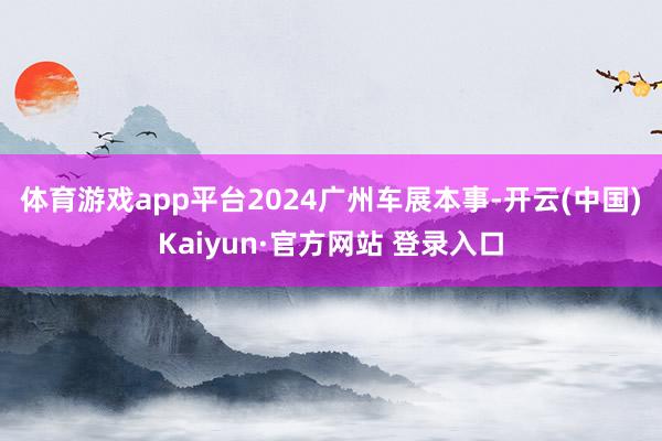 体育游戏app平台　　2024广州车展本事-开云(中国)Kaiyun·官方网站 登录入口