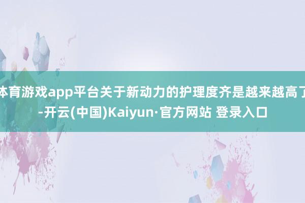体育游戏app平台关于新动力的护理度齐是越来越高了-开云(中国)Kaiyun·官方网站 登录入口
