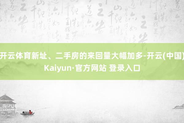 开云体育新址、二手房的来回量大幅加多-开云(中国)Kaiyun·官方网站 登录入口