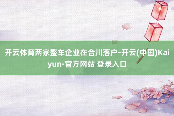 开云体育两家整车企业在合川落户-开云(中国)Kaiyun·官方网站 登录入口