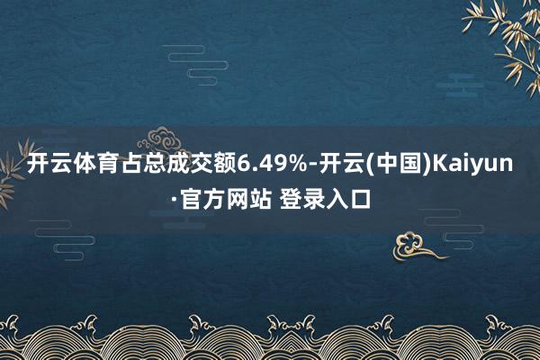 开云体育占总成交额6.49%-开云(中国)Kaiyun·官方网站 登录入口