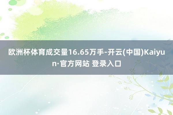 欧洲杯体育成交量16.65万手-开云(中国)Kaiyun·官方网站 登录入口