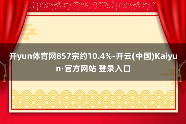 开yun体育网857宗约10.4%-开云(中国)Kaiyun·官方网站 登录入口