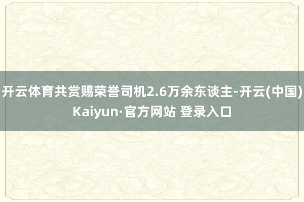 开云体育共赏赐荣誉司机2.6万余东谈主-开云(中国)Kaiyun·官方网站 登录入口