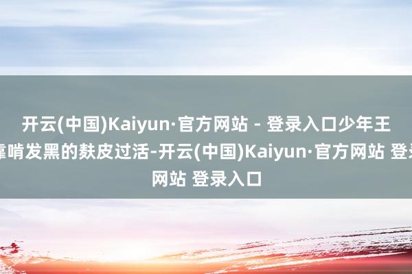 开云(中国)Kaiyun·官方网站 - 登录入口少年王润森靠啃发黑的麸皮过活-开云(中国)Kaiyun·官方网站 登录入口