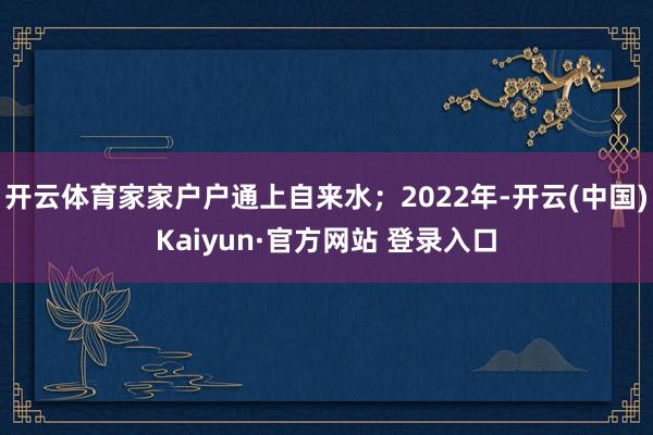 开云体育家家户户通上自来水；2022年-开云(中国)Kaiyun·官方网站 登录入口