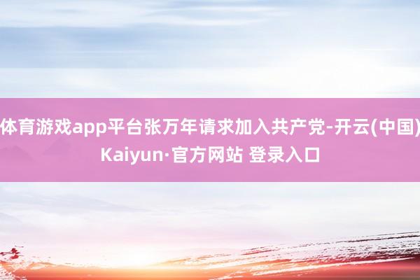 体育游戏app平台张万年请求加入共产党-开云(中国)Kaiyun·官方网站 登录入口