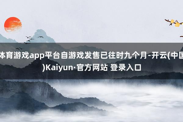 体育游戏app平台自游戏发售已往时九个月-开云(中国)Kaiyun·官方网站 登录入口