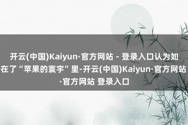 开云(中国)Kaiyun·官方网站 - 登录入口认为如今民众活在了“苹果的寰宇”里-开云(中国)Kaiyun·官方网站 登录入口
