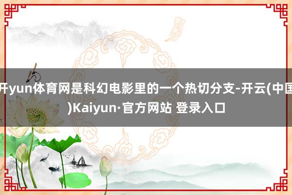 开yun体育网是科幻电影里的一个热切分支-开云(中国)Kaiyun·官方网站 登录入口
