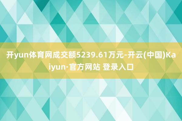 开yun体育网成交额5239.61万元-开云(中国)Kaiyun·官方网站 登录入口