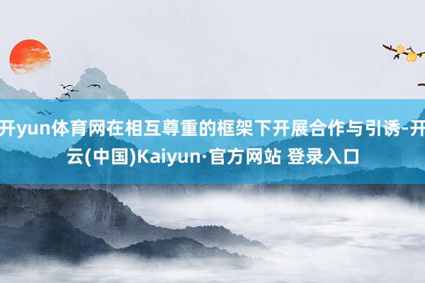 开yun体育网在相互尊重的框架下开展合作与引诱-开云(中国)Kaiyun·官方网站 登录入口