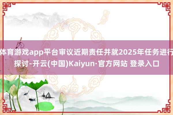 体育游戏app平台审议近期责任并就2025年任务进行探讨-开云(中国)Kaiyun·官方网站 登录入口