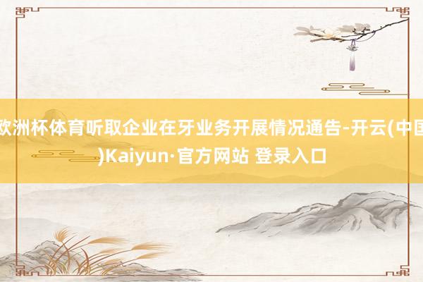 欧洲杯体育听取企业在牙业务开展情况通告-开云(中国)Kaiyun·官方网站 登录入口