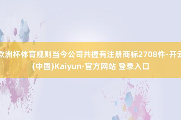 欧洲杯体育规则当今公司共握有注册商标2708件-开云(中国)Kaiyun·官方网站 登录入口
