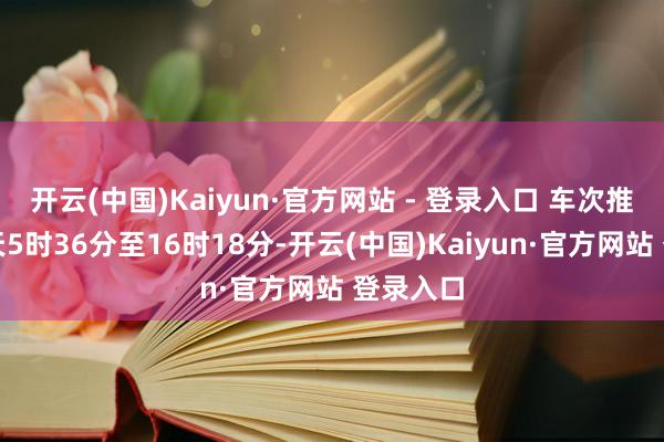 开云(中国)Kaiyun·官方网站 - 登录入口 车次推选：每天5时36分至16时18分-开云(中国)Kaiyun·官方网站 登录入口