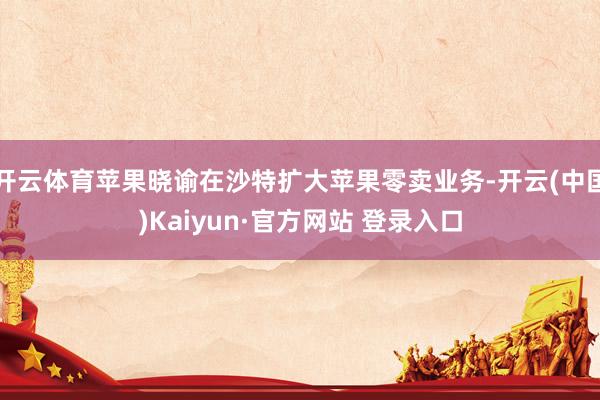 开云体育苹果晓谕在沙特扩大苹果零卖业务-开云(中国)Kaiyun·官方网站 登录入口