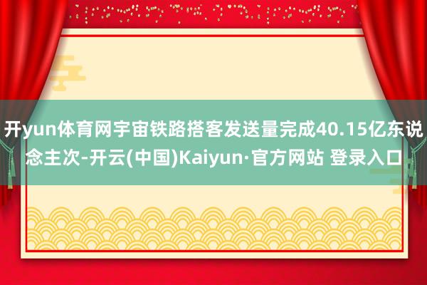 开yun体育网宇宙铁路搭客发送量完成40.15亿东说念主次-开云(中国)Kaiyun·官方网站 登录入口