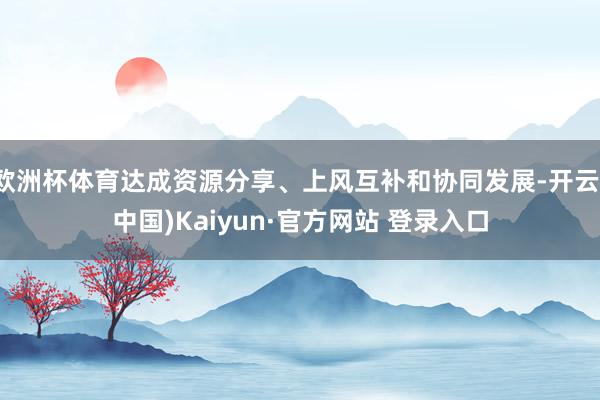 欧洲杯体育达成资源分享、上风互补和协同发展-开云(中国)Kaiyun·官方网站 登录入口