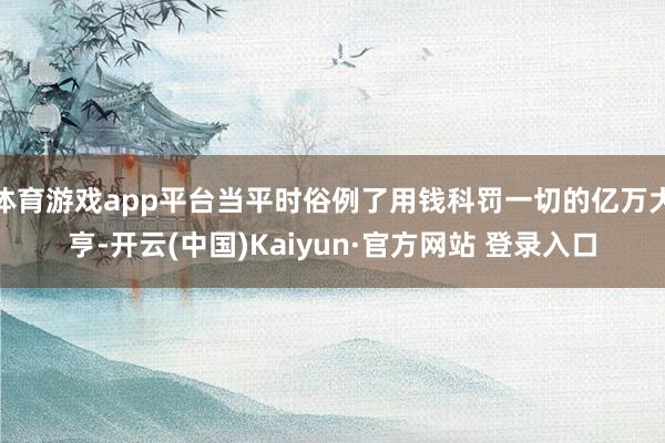 体育游戏app平台当平时俗例了用钱科罚一切的亿万大亨-开云(中国)Kaiyun·官方网站 登录入口