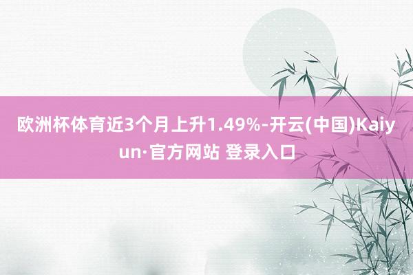 欧洲杯体育近3个月上升1.49%-开云(中国)Kaiyun·官方网站 登录入口