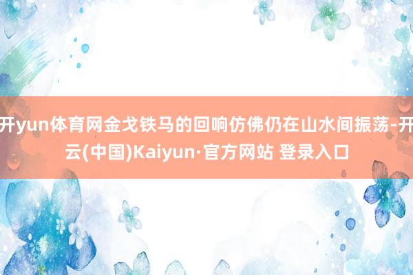 开yun体育网金戈铁马的回响仿佛仍在山水间振荡-开云(中国)Kaiyun·官方网站 登录入口