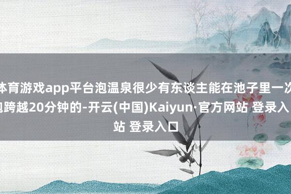 体育游戏app平台泡温泉很少有东谈主能在池子里一次泡跨越20分钟的-开云(中国)Kaiyun·官方网站 登录入口