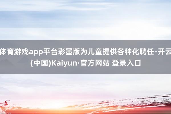 体育游戏app平台彩墨版为儿童提供各种化聘任-开云(中国)Kaiyun·官方网站 登录入口