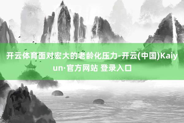 开云体育面对宏大的老龄化压力-开云(中国)Kaiyun·官方网站 登录入口