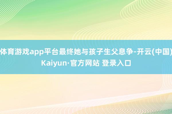 体育游戏app平台最终她与孩子生父息争-开云(中国)Kaiyun·官方网站 登录入口