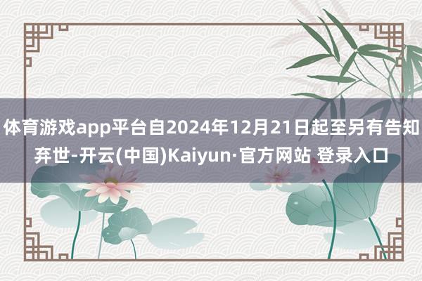 体育游戏app平台自2024年12月21日起至另有告知弃世-开云(中国)Kaiyun·官方网站 登录入口