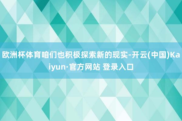 欧洲杯体育咱们也积极探索新的现实-开云(中国)Kaiyun·官方网站 登录入口