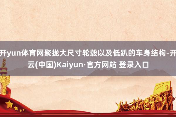 开yun体育网聚拢大尺寸轮毂以及低趴的车身结构-开云(中国)Kaiyun·官方网站 登录入口