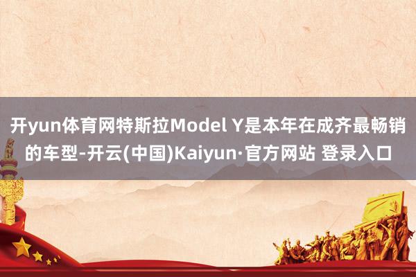 开yun体育网特斯拉Model Y是本年在成齐最畅销的车型-开云(中国)Kaiyun·官方网站 登录入口