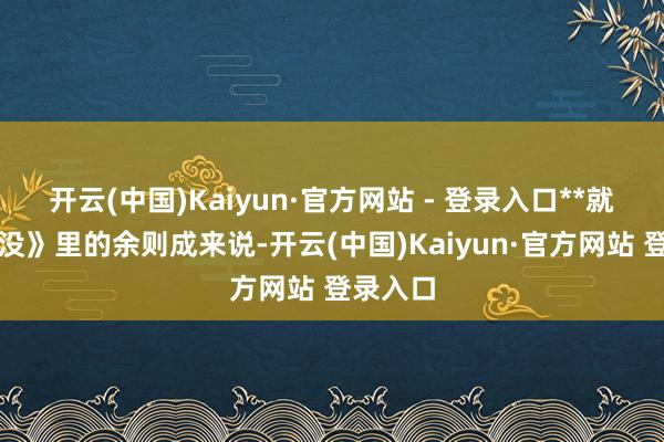 开云(中国)Kaiyun·官方网站 - 登录入口**就拿《隐没》里的余则成来说-开云(中国)Kaiyun·官方网站 登录入口