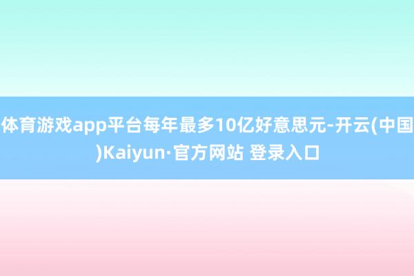 体育游戏app平台每年最多10亿好意思元-开云(中国)Kaiyun·官方网站 登录入口