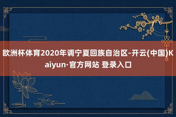 欧洲杯体育2020年调宁夏回族自治区-开云(中国)Kaiyun·官方网站 登录入口