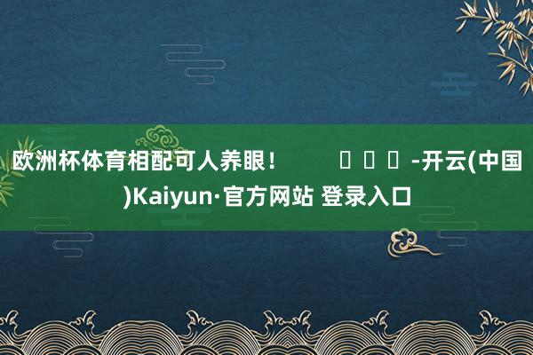 欧洲杯体育相配可人养眼！        			-开云(中国)Kaiyun·官方网站 登录入口