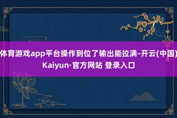 体育游戏app平台操作到位了输出能拉满-开云(中国)Kaiyun·官方网站 登录入口
