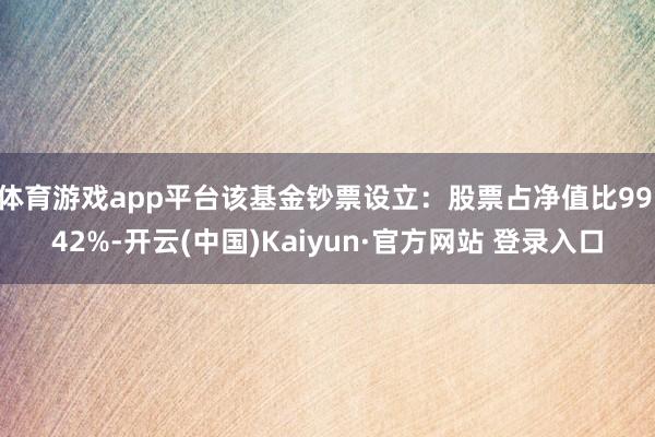 体育游戏app平台该基金钞票设立：股票占净值比99.42%-开云(中国)Kaiyun·官方网站 登录入口