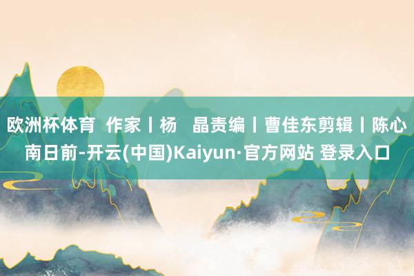 欧洲杯体育  作家丨杨   晶责编丨曹佳东剪辑丨陈心南日前-开云(中国)Kaiyun·官方网站 登录入口