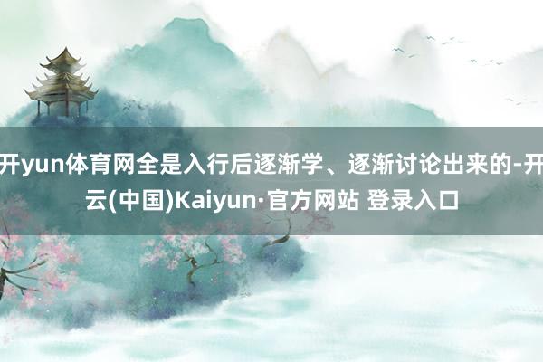 开yun体育网全是入行后逐渐学、逐渐讨论出来的-开云(中国)Kaiyun·官方网站 登录入口
