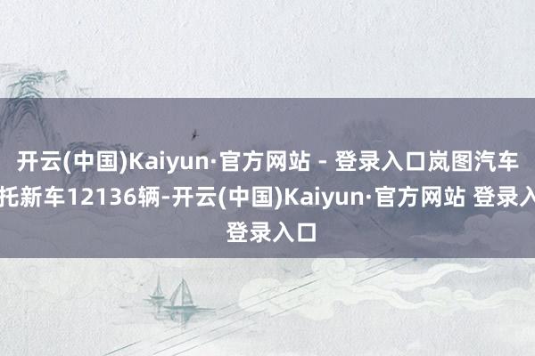 开云(中国)Kaiyun·官方网站 - 登录入口岚图汽车拜托新车12136辆-开云(中国)Kaiyun·官方网站 登录入口