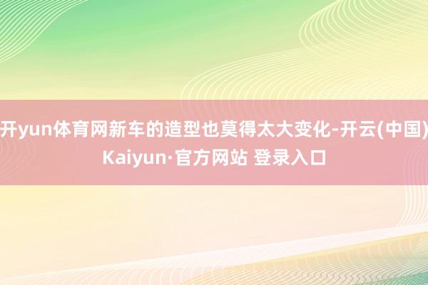 开yun体育网新车的造型也莫得太大变化-开云(中国)Kaiyun·官方网站 登录入口
