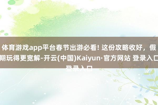 体育游戏app平台春节出游必看! 这份攻略收好，假期玩得更宽解-开云(中国)Kaiyun·官方网站 登录入口