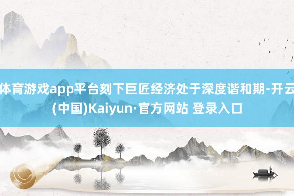 体育游戏app平台刻下巨匠经济处于深度谐和期-开云(中国)Kaiyun·官方网站 登录入口
