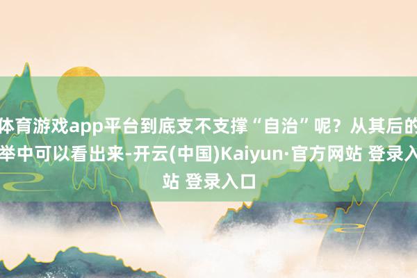 体育游戏app平台到底支不支撑“自治”呢？从其后的选举中可以看出来-开云(中国)Kaiyun·官方网站 登录入口