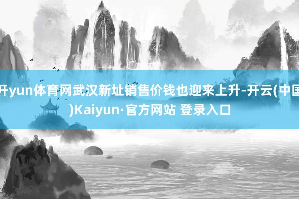开yun体育网武汉新址销售价钱也迎来上升-开云(中国)Kaiyun·官方网站 登录入口