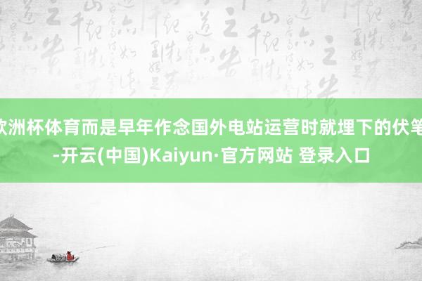 欧洲杯体育而是早年作念国外电站运营时就埋下的伏笔 -开云(中国)Kaiyun·官方网站 登录入口