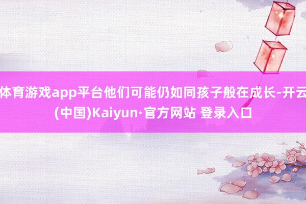 体育游戏app平台他们可能仍如同孩子般在成长-开云(中国)Kaiyun·官方网站 登录入口